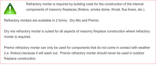 Refractory mortar is required by building code for the construction of the internal components of masonry fireplaces (firebox, smoke dome, throat, flue liners, etc.).  Refractory mortars are available in 2 forms:  Dry Mix and Premix   Dry mix refractory mortar is suited for all aspects of masonry fireplace construction where refractory mortar is required.  Premix refractory mortar can only be used for components that do not come in contact with weather (i.e. firebox) because it will wash out.  Premix refractory mortar should never be used in outdoor fireplace construction.