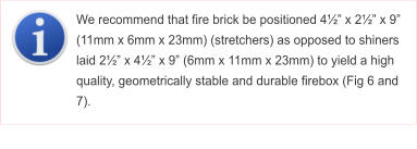 We recommend that fire brick be positioned 4½” x 2½” x 9” (11mm x 6mm x 23mm) (stretchers) as opposed to shiners laid 2½” x 4½” x 9” (6mm x 11mm x 23mm) to yield a high quality, geometrically stable and durable firebox (Fig 6 and 7).
